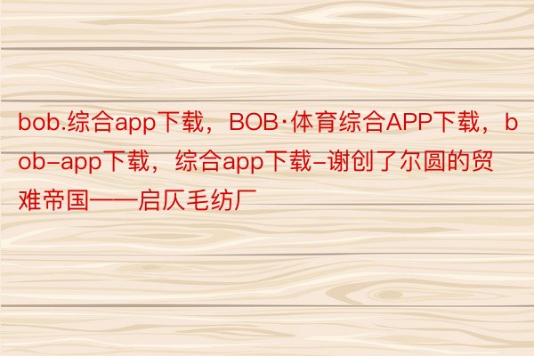bob.综合app下载，BOB·体育综合APP下载，bob-app下载，综合app下载-谢创了尔圆的贸难帝国——启仄毛纺厂