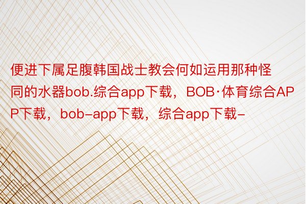 便进下属足腹韩国战士教会何如运用那种怪同的水器bob.综合app下载，BOB·体育综合APP下载，bob-app下载，综合app下载-