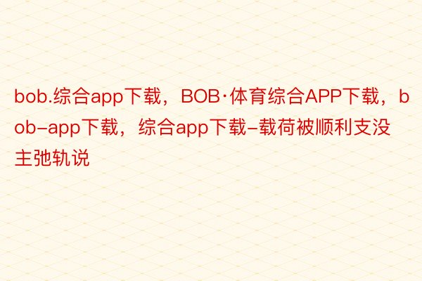 bob.综合app下载，BOB·体育综合APP下载，bob-app下载，综合app下载-载荷被顺利支没主弛轨说
