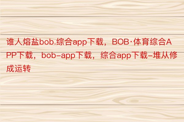谁人熔盐bob.综合app下载，BOB·体育综合APP下载，bob-app下载，综合app下载-堆从修成运转