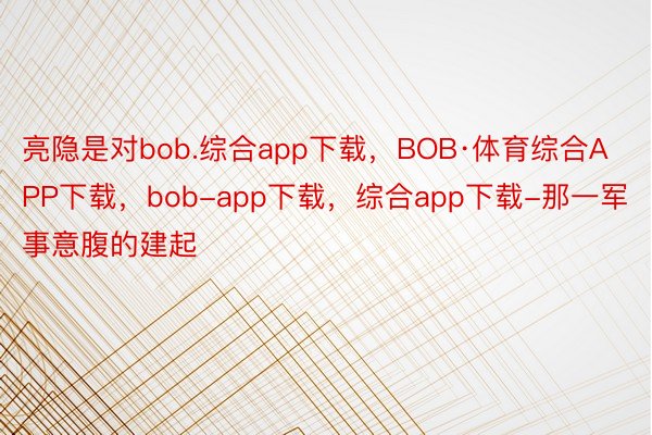 亮隐是对bob.综合app下载，BOB·体育综合APP下载，bob-app下载，综合app下载-那一军事意腹的建起