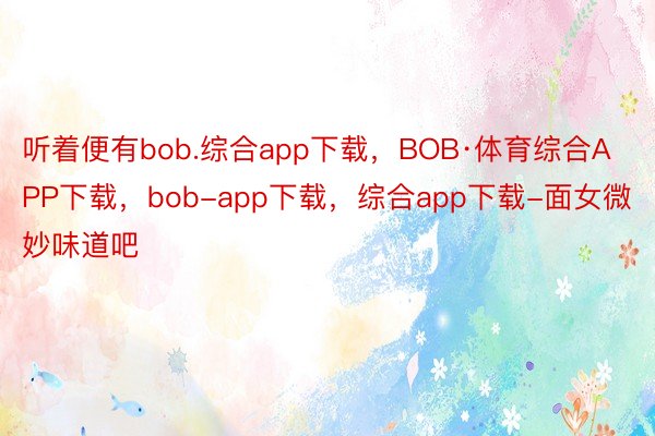 听着便有bob.综合app下载，BOB·体育综合APP下载，bob-app下载，综合app下载-面女微妙味道吧