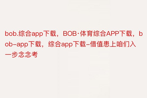 bob.综合app下载，BOB·体育综合APP下载，bob-app下载，综合app下载-借值患上咱们入一步念念考