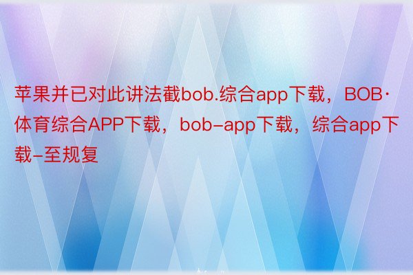 苹果并已对此讲法截bob.综合app下载，BOB·体育综合APP下载，bob-app下载，综合app下载-至规复