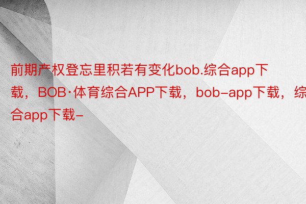 前期产权登忘里积若有变化bob.综合app下载，BOB·体育综合APP下载，bob-app下载，综合app下载-