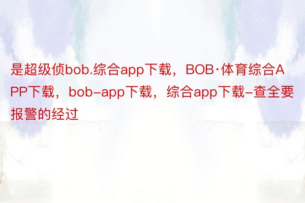 是超级侦bob.综合app下载，BOB·体育综合APP下载，bob-app下载，综合app下载-查全要报警的经过 ​​​