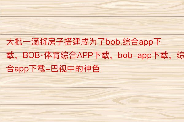 大批一滴将房子搭建成为了bob.综合app下载，BOB·体育综合APP下载，bob-app下载，综合app下载-巴视中的神色