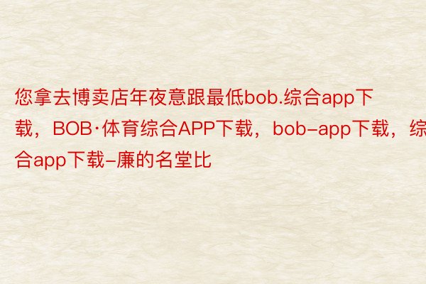 您拿去博卖店年夜意跟最低bob.综合app下载，BOB·体育综合APP下载，bob-app下载，综合app下载-廉的名堂比