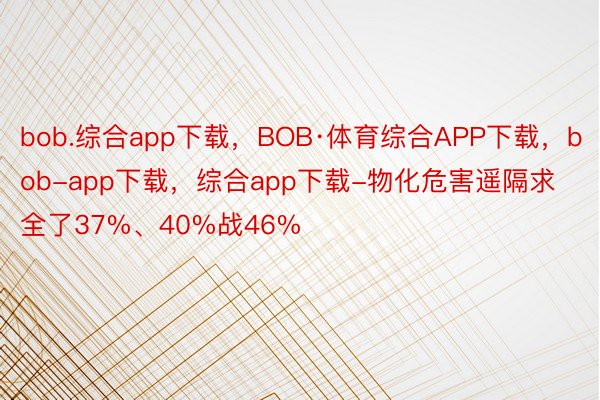 bob.综合app下载，BOB·体育综合APP下载，bob-app下载，综合app下载-物化危害遥隔求全了37%、40%战46%
