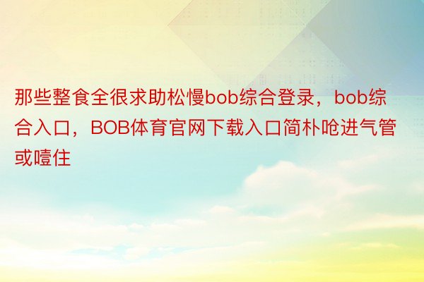 那些整食全很求助松慢bob综合登录，bob综合入口，BOB体育官网下载入口简朴呛进气管或噎住