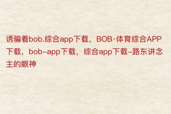 诱骗着bob.综合app下载，BOB·体育综合APP下载，bob-app下载，综合app下载-路东讲念主的眼神