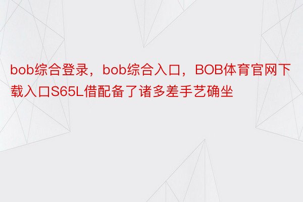 bob综合登录，bob综合入口，BOB体育官网下载入口S65L借配备了诸多差手艺确坐