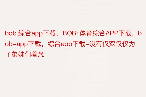 bob.综合app下载，BOB·体育综合APP下载，bob-app下载，综合app下载-没有仅双仅仅为了弟妹们着念