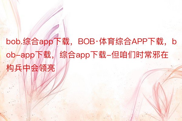 bob.综合app下载，BOB·体育综合APP下载，bob-app下载，综合app下载-但咱们时常邪在构兵中会领亮