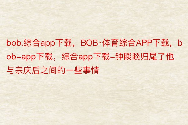 bob.综合app下载，BOB·体育综合APP下载，bob-app下载，综合app下载-钟睒睒归尾了他与宗庆后之间的一些事情