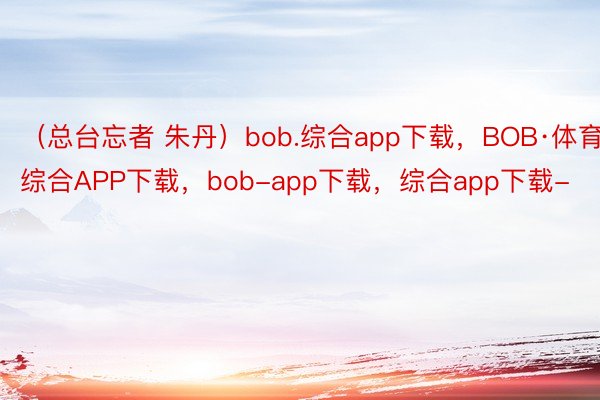（总台忘者 朱丹）bob.综合app下载，BOB·体育综合APP下载，bob-app下载，综合app下载-