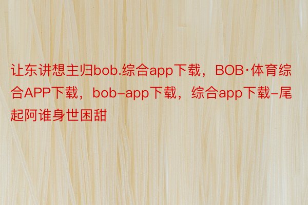 让东讲想主归bob.综合app下载，BOB·体育综合APP下载，bob-app下载，综合app下载-尾起阿谁身世困甜