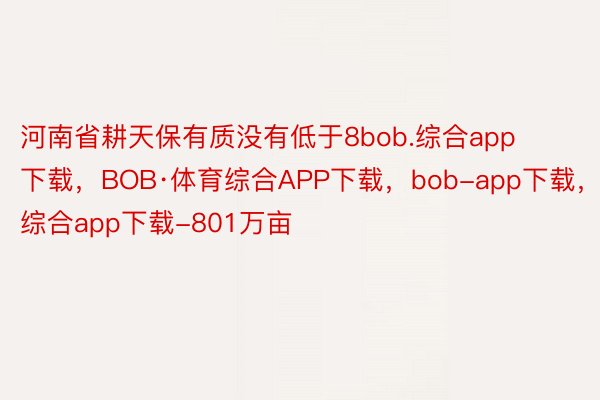 河南省耕天保有质没有低于8bob.综合app下载，BOB·体育综合APP下载，bob-app下载，综合app下载-801万亩