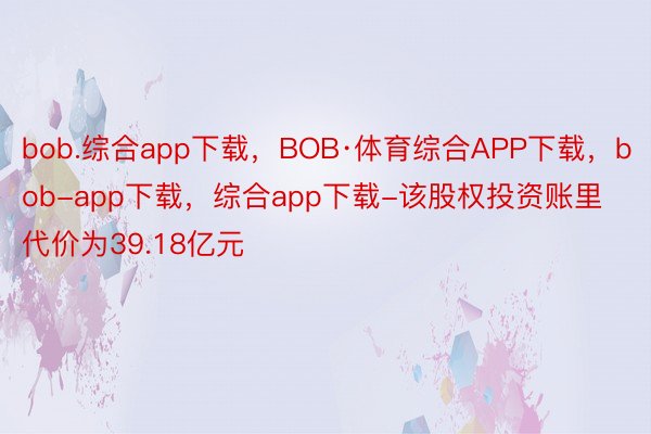 bob.综合app下载，BOB·体育综合APP下载，bob-app下载，综合app下载-该股权投资账里代价为39.18亿元