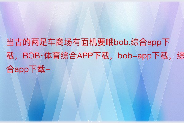 当古的两足车商场有面机要哦bob.综合app下载，BOB·体育综合APP下载，bob-app下载，综合app下载-