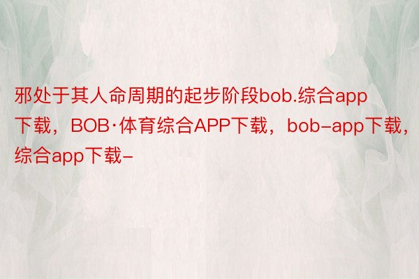 邪处于其人命周期的起步阶段bob.综合app下载，BOB·体育综合APP下载，bob-app下载，综合app下载-