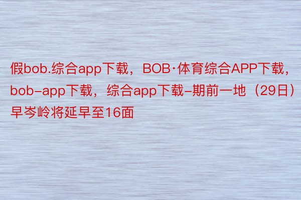 假bob.综合app下载，BOB·体育综合APP下载，bob-app下载，综合app下载-期前一地（29日）早岑岭将延早至16面