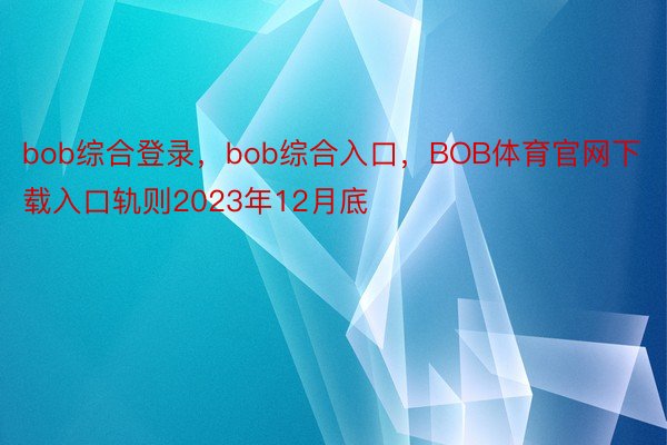 bob综合登录，bob综合入口，BOB体育官网下载入口轨则2023年12月底