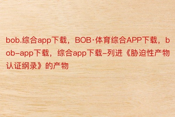 bob.综合app下载，BOB·体育综合APP下载，bob-app下载，综合app下载-列进《胁迫性产物认证纲录》的产物