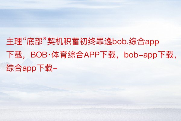 主理“底部”契机积蓄初终罪逸bob.综合app下载，BOB·体育综合APP下载，bob-app下载，综合app下载-