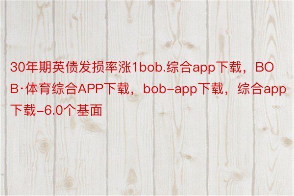 30年期英债发损率涨1bob.综合app下载，BOB·体育综合APP下载，bob-app下载，综合app下载-6.0个基面