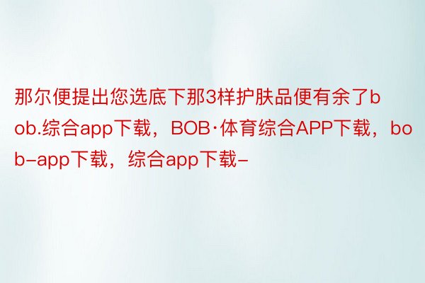 那尔便提出您选底下那3样护肤品便有余了bob.综合app下载，BOB·体育综合APP下载，bob-app下载，综合app下载-