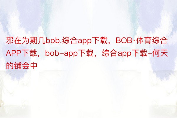 邪在为期几bob.综合app下载，BOB·体育综合APP下载，bob-app下载，综合app下载-何天的铺会中