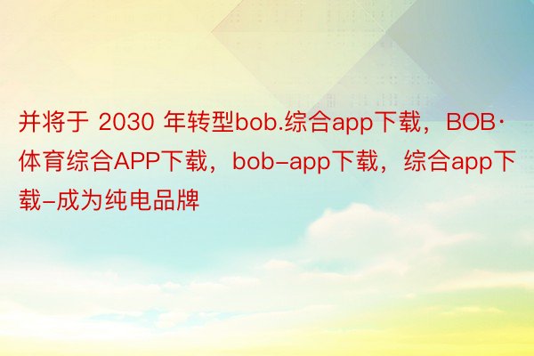 并将于 2030 年转型bob.综合app下载，BOB·体育综合APP下载，bob-app下载，综合app下载-成为纯电品牌