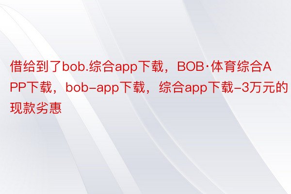 借给到了bob.综合app下载，BOB·体育综合APP下载，bob-app下载，综合app下载-3万元的现款劣惠