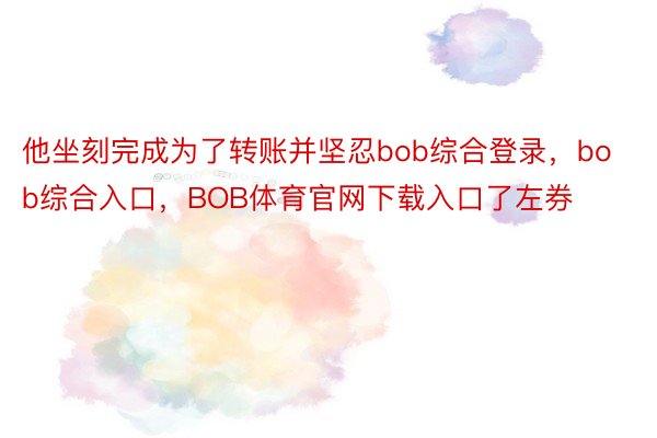 他坐刻完成为了转账并坚忍bob综合登录，bob综合入口，BOB体育官网下载入口了左券