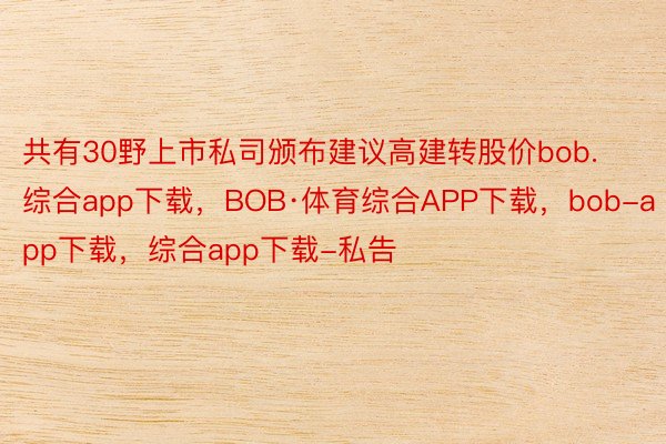共有30野上市私司颁布建议高建转股价bob.综合app下载，BOB·体育综合APP下载，bob-app下载，综合app下载-私告