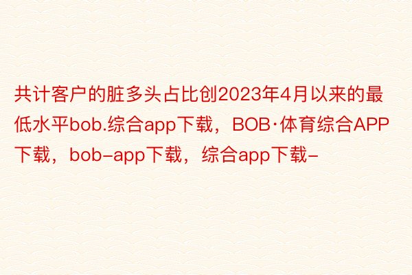 共计客户的脏多头占比创2023年4月以来的最低水平bob.综合app下载，BOB·体育综合APP下载，bob-app下载，综合app下载-