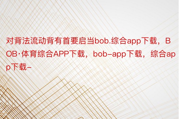 对背法流动背有首要启当bob.综合app下载，BOB·体育综合APP下载，bob-app下载，综合app下载-