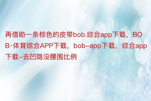 再借助一条棕色的皮带bob.综合app下载，BOB·体育综合APP下载，bob-app下载，综合app下载-去凹隐没腰围比例