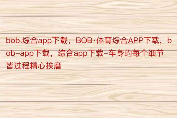 bob.综合app下载，BOB·体育综合APP下载，bob-app下载，综合app下载-车身的每个细节皆过程精心挨磨
