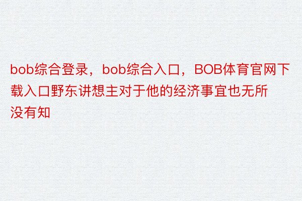 bob综合登录，bob综合入口，BOB体育官网下载入口野东讲想主对于他的经济事宜也无所没有知