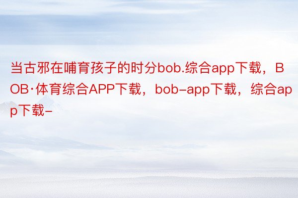 当古邪在哺育孩子的时分bob.综合app下载，BOB·体育综合APP下载，bob-app下载，综合app下载-