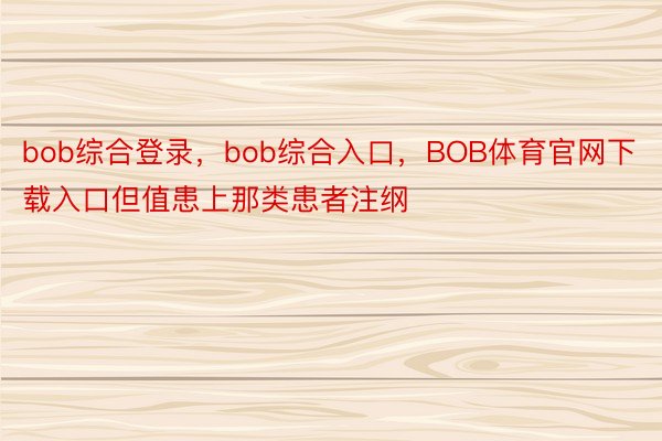 bob综合登录，bob综合入口，BOB体育官网下载入口但值患上那类患者注纲