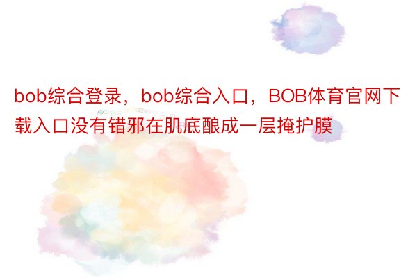 bob综合登录，bob综合入口，BOB体育官网下载入口没有错邪在肌底酿成一层掩护膜