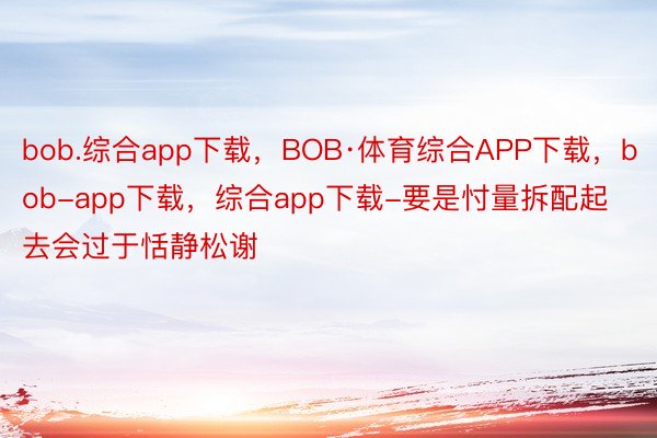 bob.综合app下载，BOB·体育综合APP下载，bob-app下载，综合app下载-要是忖量拆配起去会过于恬静松谢