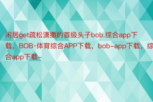 闲居get疏松潇撒的首级头子bob.综合app下载，BOB·体育综合APP下载，bob-app下载，综合app下载-