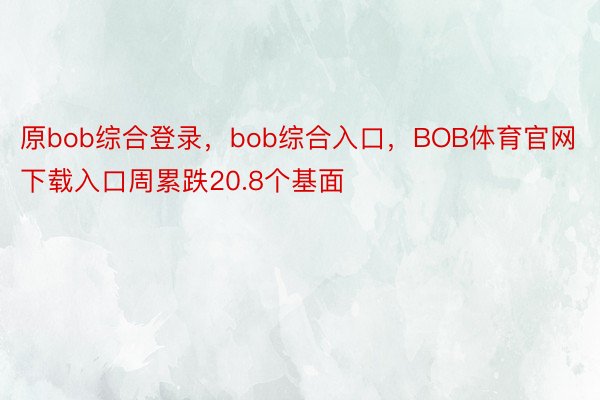原bob综合登录，bob综合入口，BOB体育官网下载入口周累跌20.8个基面