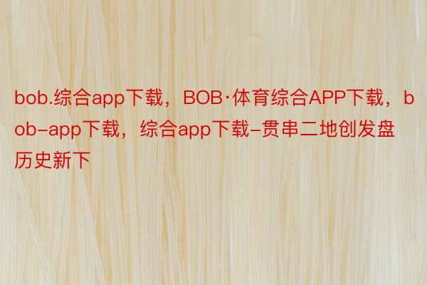 bob.综合app下载，BOB·体育综合APP下载，bob-app下载，综合app下载-贯串二地创发盘历史新下