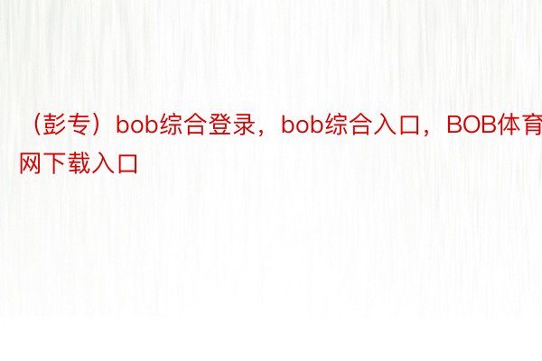 （彭专）bob综合登录，bob综合入口，BOB体育官网下载入口