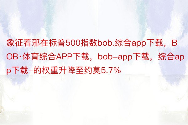 象征着邪在标普500指数bob.综合app下载，BOB·体育综合APP下载，bob-app下载，综合app下载-的权重升降至约莫5.7%